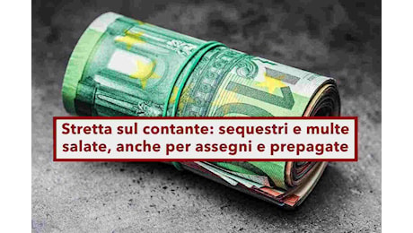 Utilizzo contanti, sequestri anche sotto i 10.000 euro e multe salate, pure per assegni e prepagate: novità del Governo